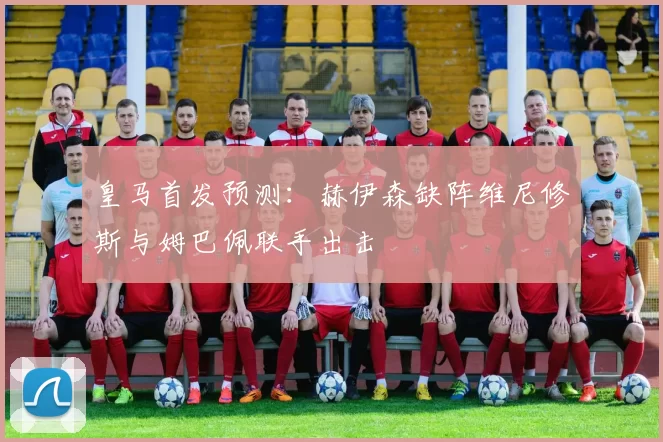 皇马首发预测：赫伊森缺阵维尼修斯与姆巴佩联手出击
