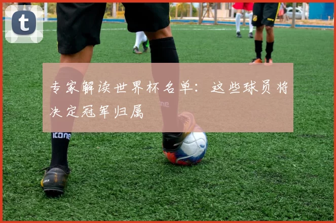 专家解读世界杯名单:这些球员将决定冠军归属