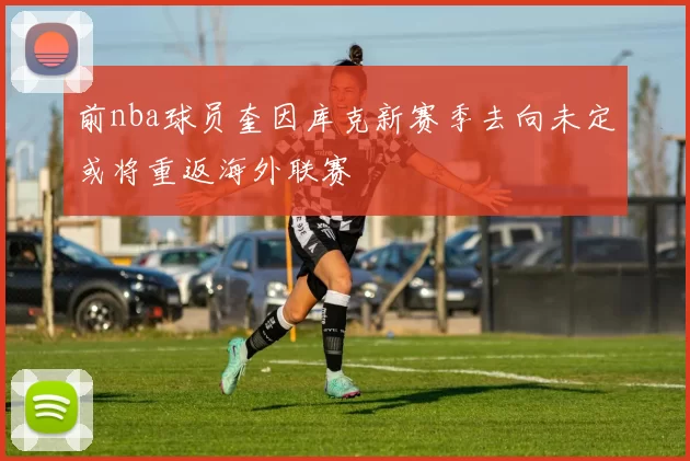 前nba球员奎因库克新赛季去向未定或将重返海外联赛
