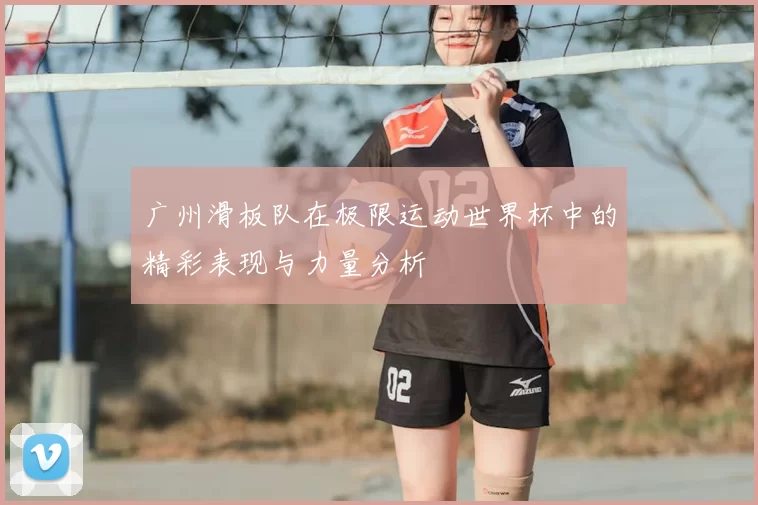 广州滑板队在极限运动世界杯中的精彩表现与力量分析