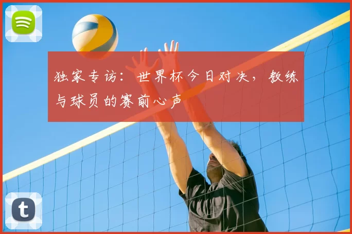 独家专访:世界杯今日对决,教练与球员的赛前心声