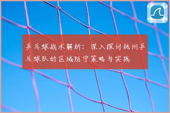 乒乓球战术解析:深入探讨杭州乒乓球队的区域防守策略与实践