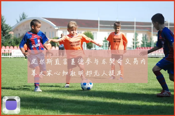 皮尔斯直言基德参与东契奇交易内幕大家心知肚明却无人提及