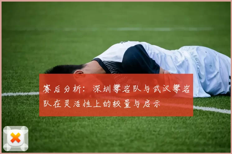 赛后分析:深圳攀岩队与武汉攀岩队在灵活性上的较量与启示