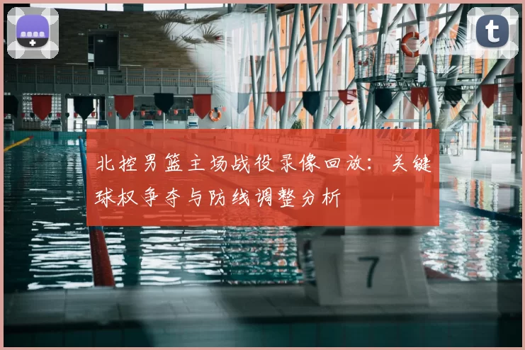 北控男篮主场战役录像回放：关键球权争夺与防线调整分析