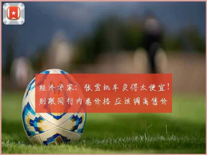 经济学家:张雪机车卖得太便宜!别跟同行内卷价格 应该调高售价