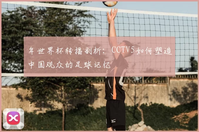 年世界杯转播剖析：CCTV5如何塑造中国观众的足球记忆