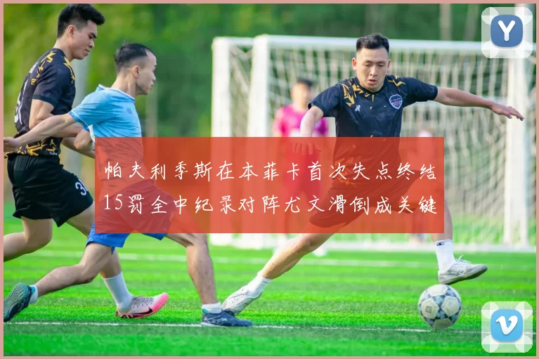 帕夫利季斯在本菲卡首次失点终结15罚全中纪录对阵尤文滑倒成关键时刻