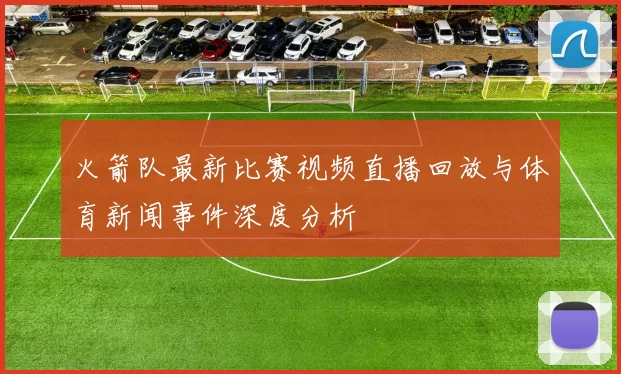 火箭队最新比赛视频直播回放与体育新闻事件深度分析