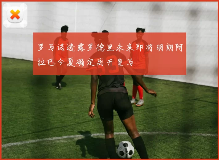 罗马诺透露罗德里未来即将明朗阿拉巴今夏确定离开皇马
