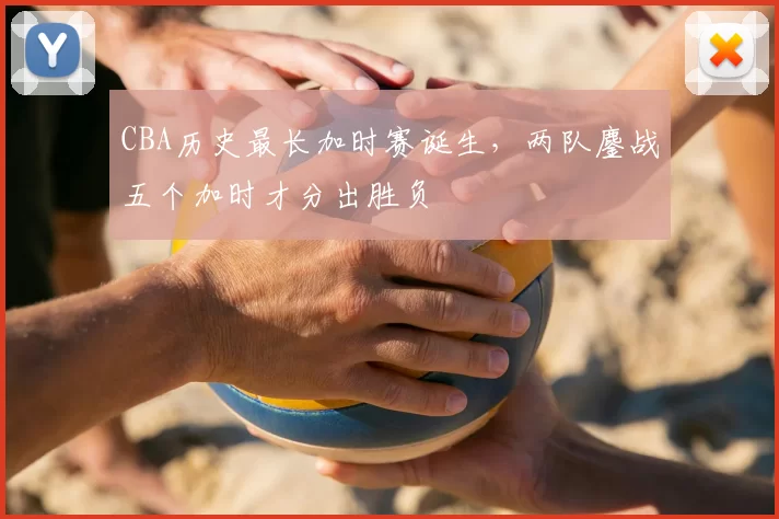 CBA历史最长加时赛诞生,两队鏖战五个加时才分出胜负