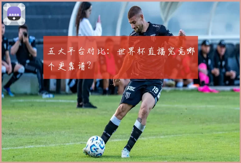 五大平台对比：世界杯直播究竟哪个更靠谱？