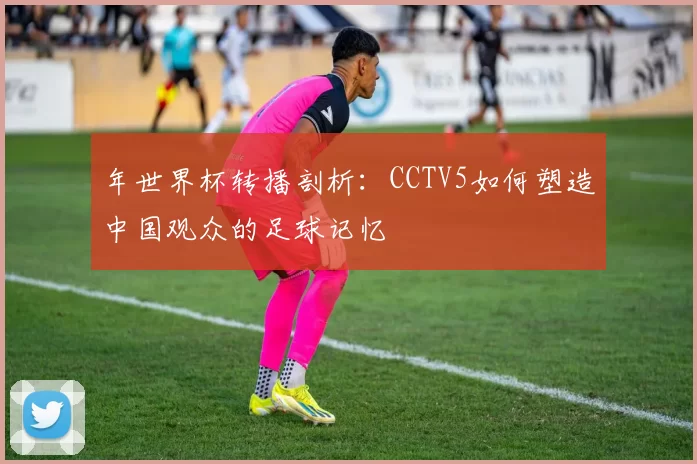 年世界杯转播剖析:CCTV5如何塑造中国观众的足球记忆