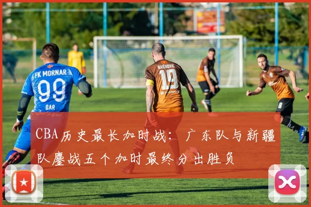 CBA历史最长加时战:广东队与新疆队鏖战五个加时最终分出胜负