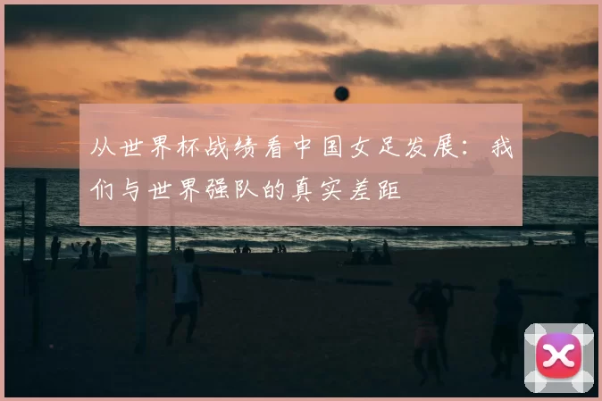 从世界杯战绩看中国女足发展:我们与世界强队的真实差距