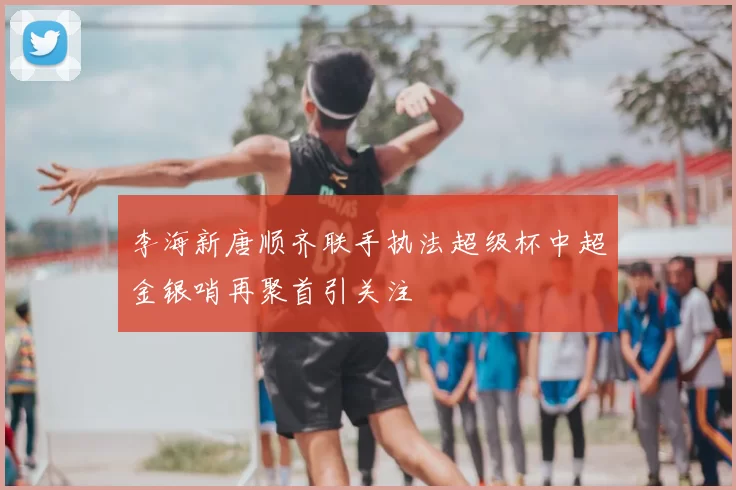李海新唐顺齐联手执法超级杯中超金银哨再聚首引关注