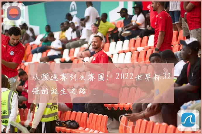 从预选赛到决赛圈:2022世界杯32强的诞生之路