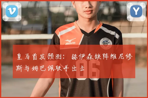 皇马首发预测:赫伊森缺阵维尼修斯与姆巴佩联手出击