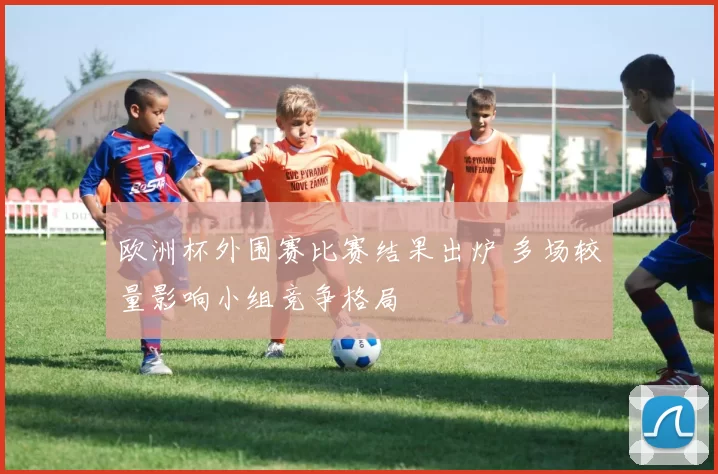欧洲杯外围赛比赛结果出炉 多场较量影响小组竞争格局