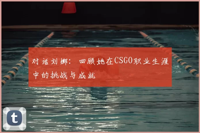 对话刘娜:回顾她在CSGO职业生涯中的挑战与成就