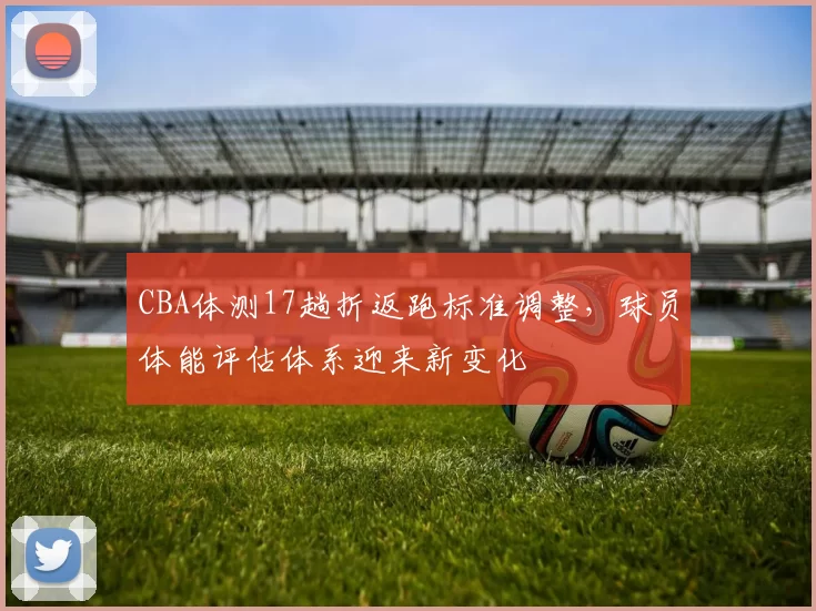 CBA体测17趟折返跑标准调整，球员体能评估体系迎来新变化