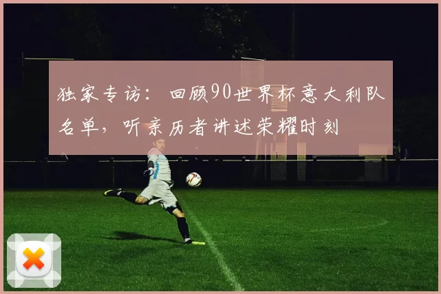 独家专访:回顾90世界杯意大利队名单,听亲历者讲述荣耀时刻