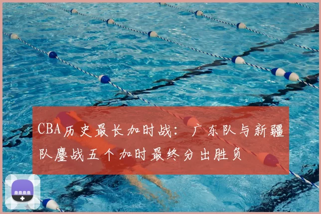 CBA历史最长加时战:广东队与新疆队鏖战五个加时最终分出胜负