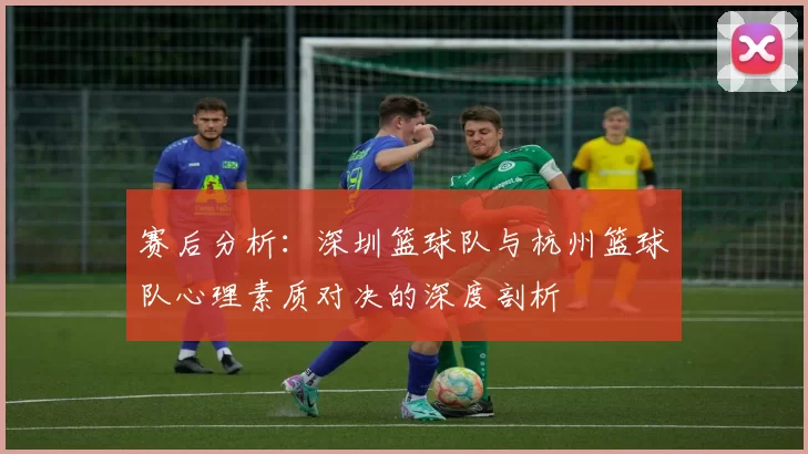 赛后分析:深圳篮球队与杭州篮球队心理素质对决的深度剖析