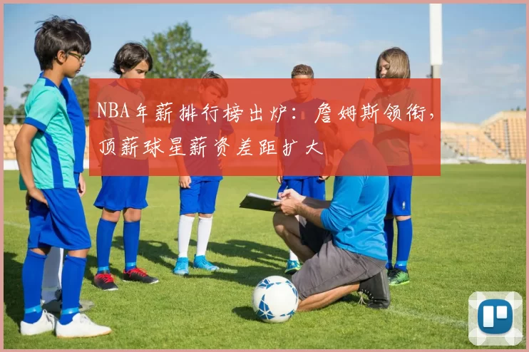 NBA年薪排行榜出炉:詹姆斯领衔,顶薪球星薪资差距扩大