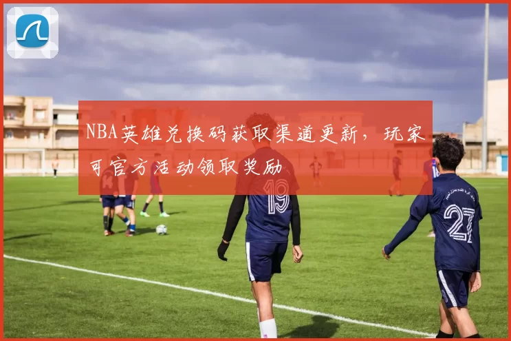 NBA英雄兑换码获取渠道更新，玩家可官方活动领取奖励