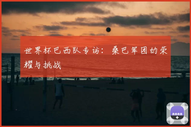 世界杯巴西队专访:桑巴军团的荣耀与挑战