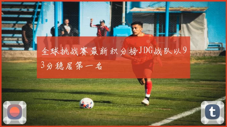 全球挑战赛最新积分榜JDG战队以93分稳居第一名