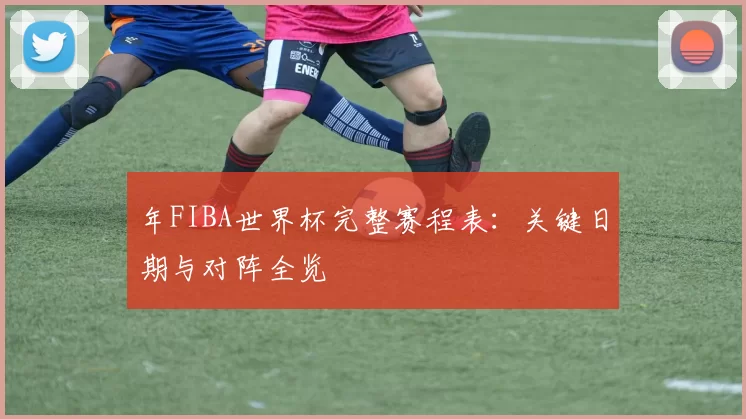 年FIBA世界杯完整赛程表:关键日期与对阵全览