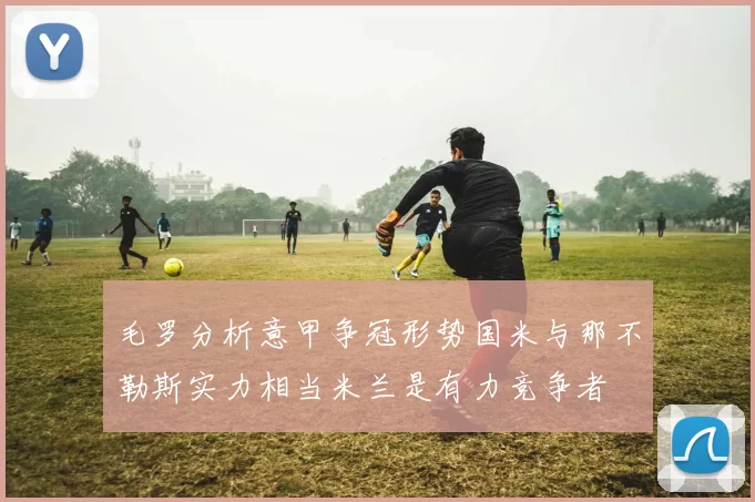 毛罗分析意甲争冠形势国米与那不勒斯实力相当米兰是有力竞争者