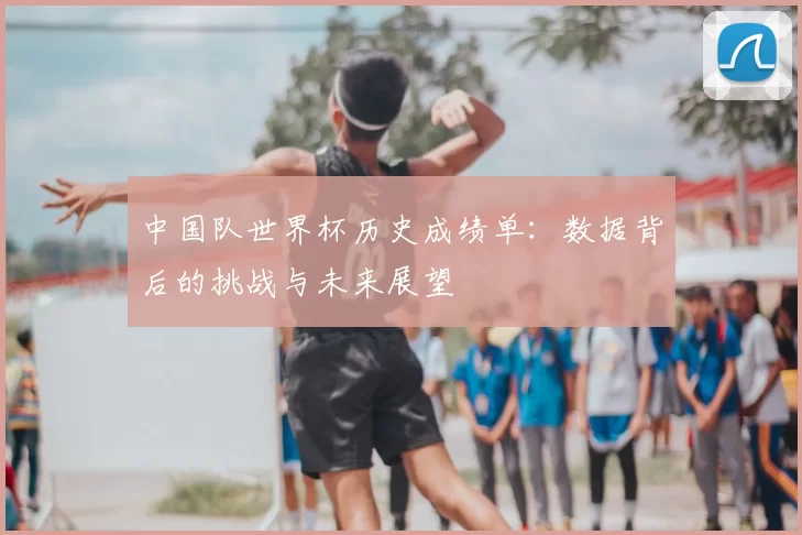 中国队世界杯历史成绩单:数据背后的挑战与未来展望