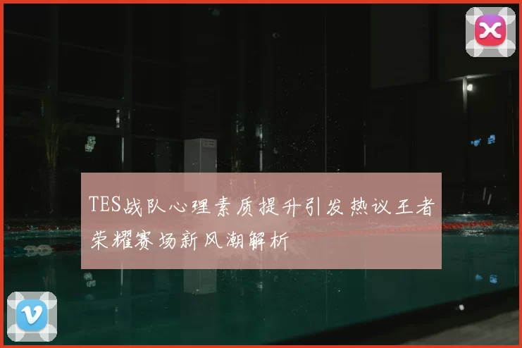 TES战队心理素质提升引发热议王者荣耀赛场新风潮解析