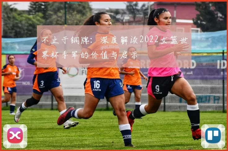 不止于铜牌：深度解读2022女篮世界杯季军的价值与启示