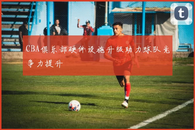CBA俱乐部硬件设施升级助力球队竞争力提升