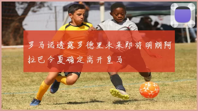 罗马诺透露罗德里未来即将明朗阿拉巴今夏确定离开皇马