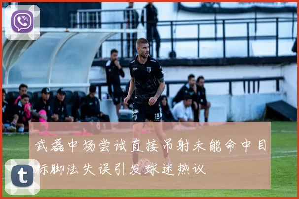 武磊中场尝试直接吊射未能命中目标脚法失误引发球迷热议