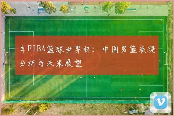 年FIBA篮球世界杯:中国男篮表现分析与未来展望
