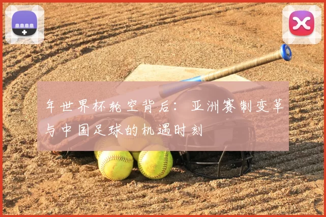 年世界杯轮空背后:亚洲赛制变革与中国足球的机遇时刻
