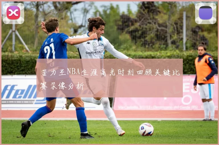 苦力王NBA生涯高光时刻回顾关键比赛录像分析