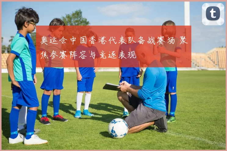 奥运会中国香港代表队备战赛场 聚焦参赛阵容与竞逐表现