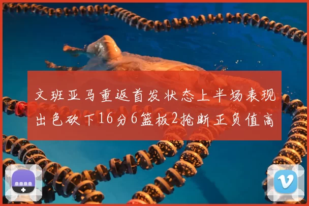 文班亚马重返首发状态上半场表现出色砍下16分6篮板2抢断正负值高达21