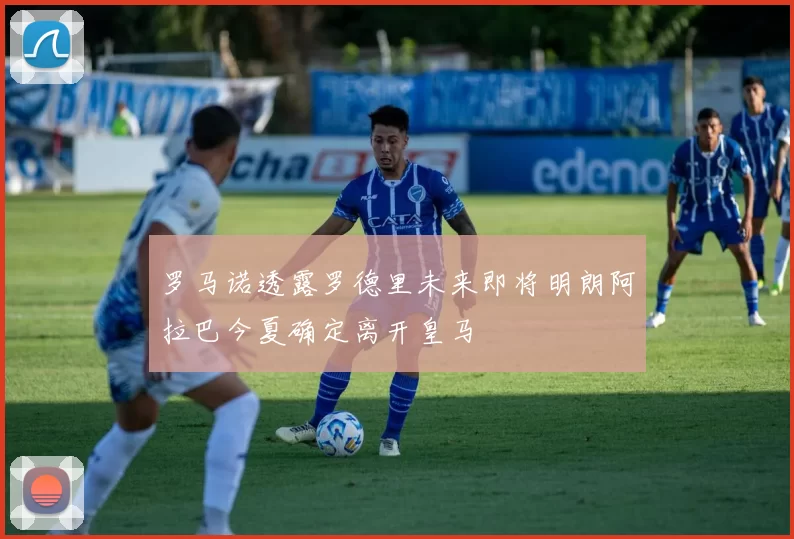 罗马诺透露罗德里未来即将明朗阿拉巴今夏确定离开皇马