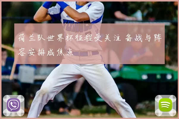 荷兰队世界杯征程受关注 备战与阵容安排成焦点