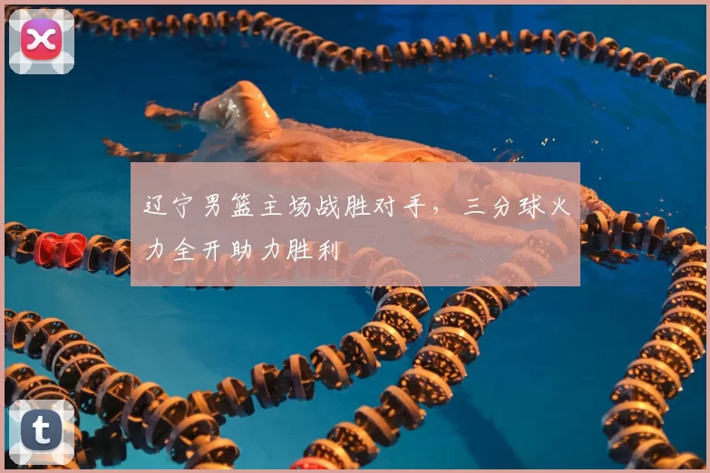 辽宁男篮主场战胜对手,三分球火力全开助力胜利