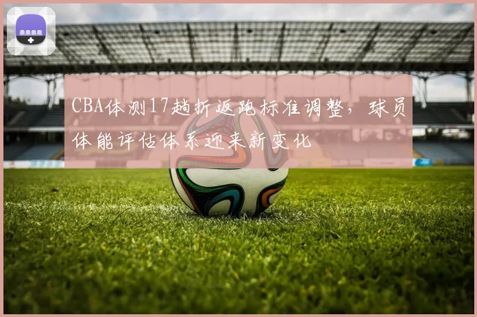 CBA体测17趟折返跑标准调整,球员体能评估体系迎来新变化