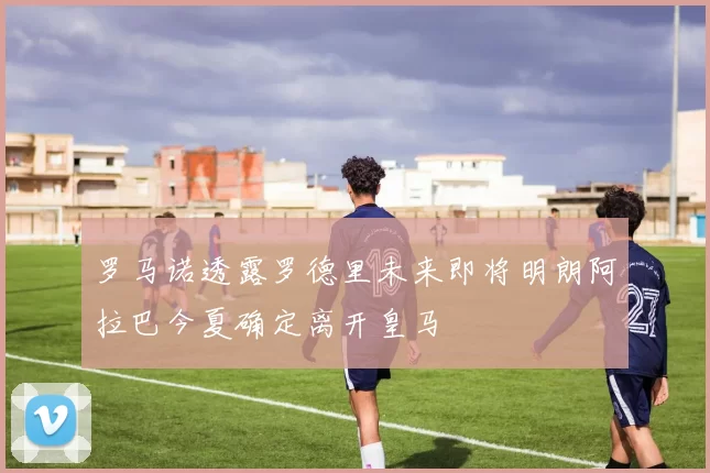 罗马诺透露罗德里未来即将明朗阿拉巴今夏确定离开皇马